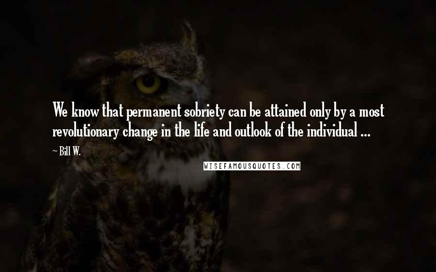 Bill W. Quotes: We know that permanent sobriety can be attained only by a most revolutionary change in the life and outlook of the individual ...