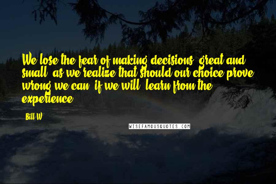 Bill W. Quotes: We lose the fear of making decisions, great and small; as we realize that should our choice prove wrong we can, if we will, learn from the experience.