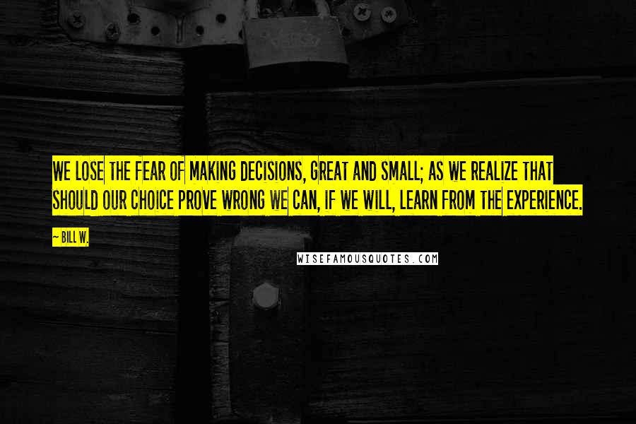 Bill W. Quotes: We lose the fear of making decisions, great and small; as we realize that should our choice prove wrong we can, if we will, learn from the experience.