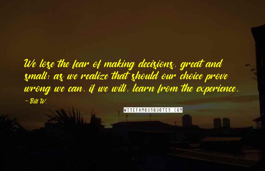 Bill W. Quotes: We lose the fear of making decisions, great and small; as we realize that should our choice prove wrong we can, if we will, learn from the experience.