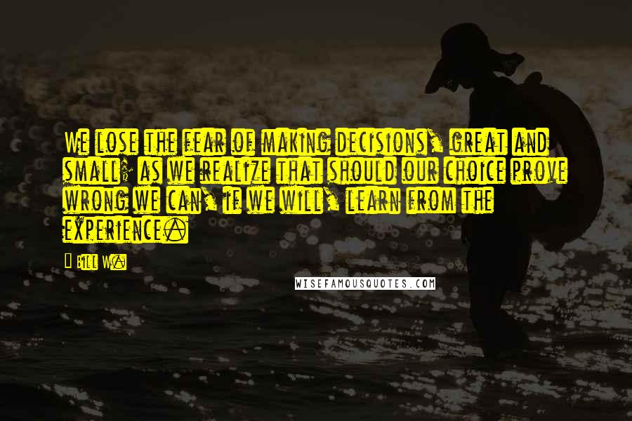 Bill W. Quotes: We lose the fear of making decisions, great and small; as we realize that should our choice prove wrong we can, if we will, learn from the experience.