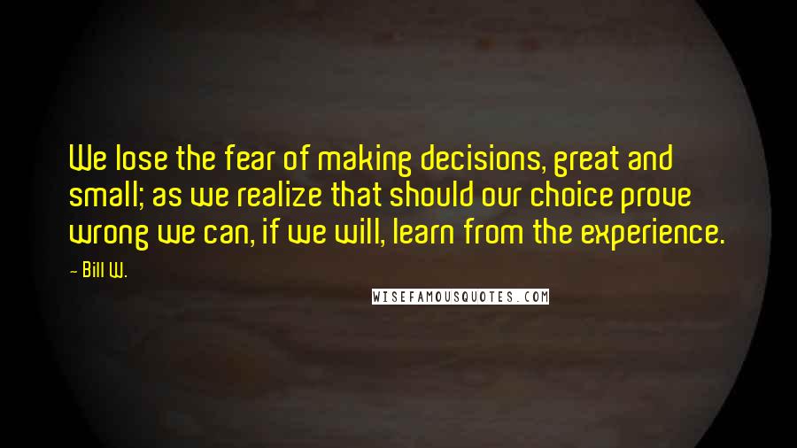 Bill W. Quotes: We lose the fear of making decisions, great and small; as we realize that should our choice prove wrong we can, if we will, learn from the experience.