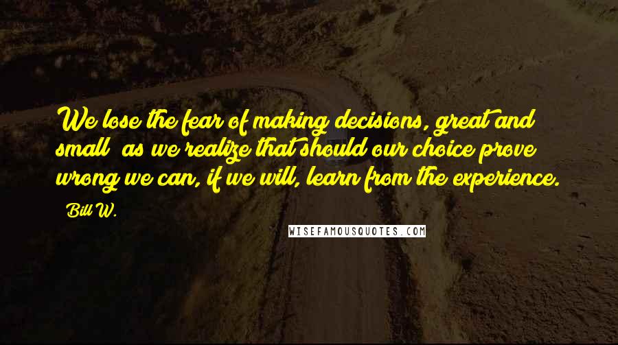 Bill W. Quotes: We lose the fear of making decisions, great and small; as we realize that should our choice prove wrong we can, if we will, learn from the experience.