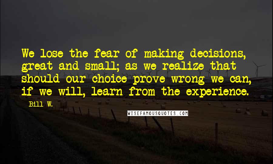 Bill W. Quotes: We lose the fear of making decisions, great and small; as we realize that should our choice prove wrong we can, if we will, learn from the experience.