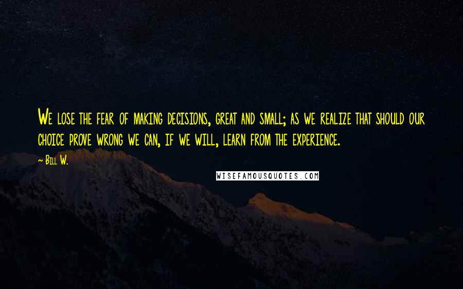 Bill W. Quotes: We lose the fear of making decisions, great and small; as we realize that should our choice prove wrong we can, if we will, learn from the experience.