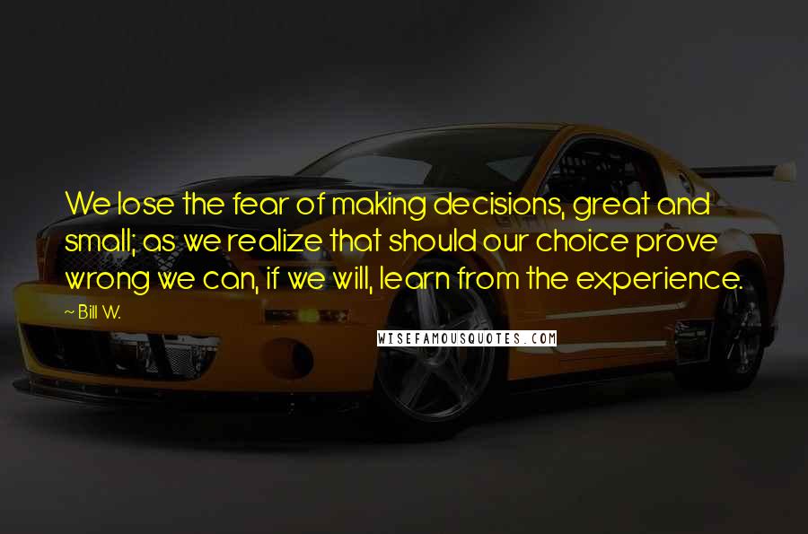 Bill W. Quotes: We lose the fear of making decisions, great and small; as we realize that should our choice prove wrong we can, if we will, learn from the experience.