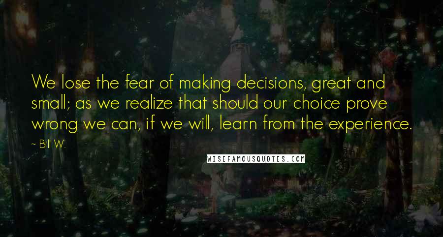 Bill W. Quotes: We lose the fear of making decisions, great and small; as we realize that should our choice prove wrong we can, if we will, learn from the experience.