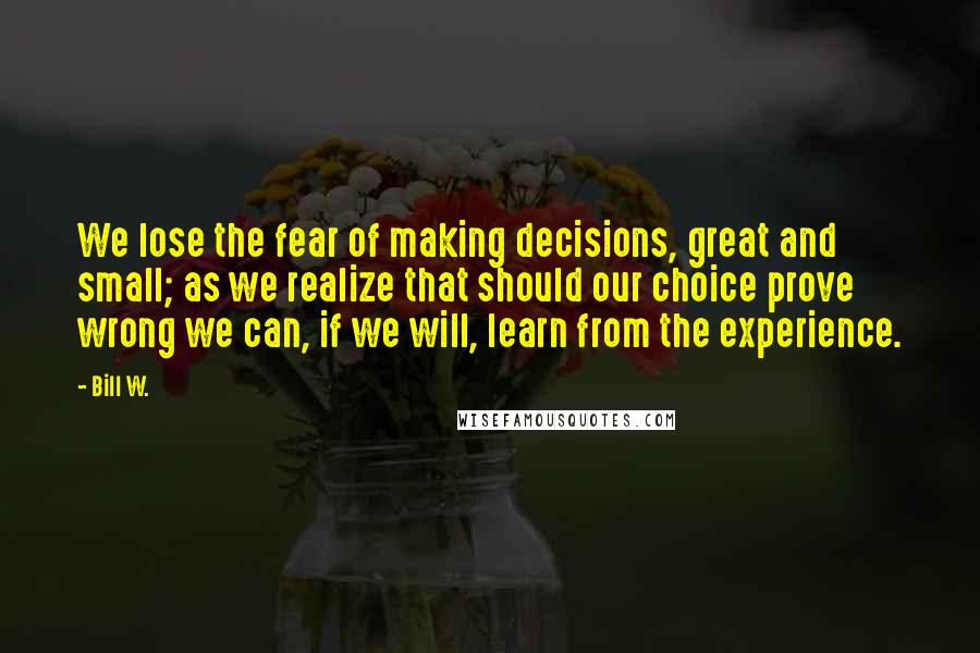 Bill W. Quotes: We lose the fear of making decisions, great and small; as we realize that should our choice prove wrong we can, if we will, learn from the experience.