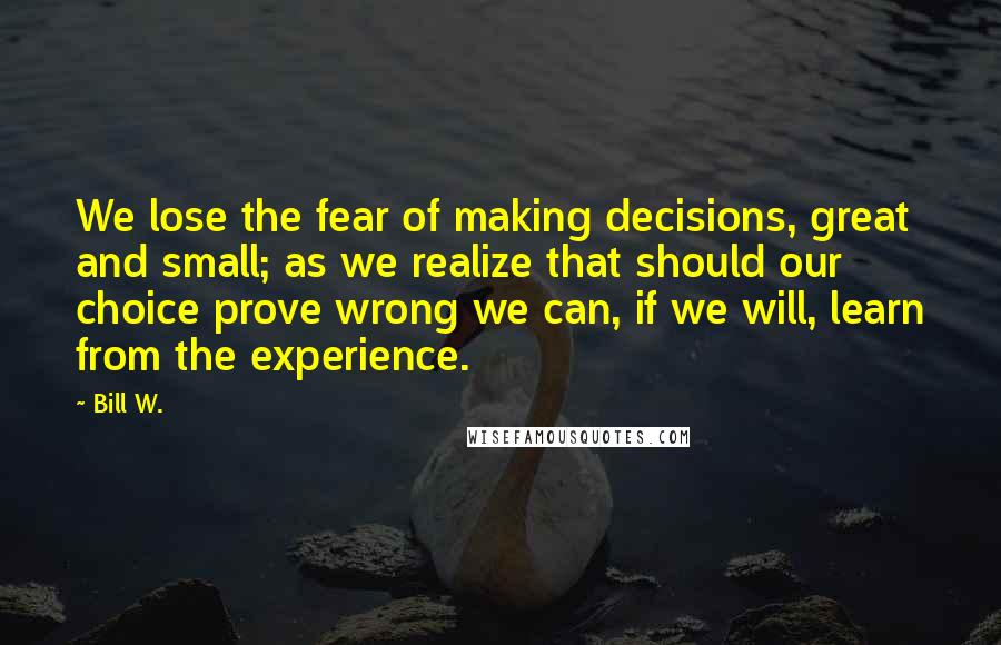 Bill W. Quotes: We lose the fear of making decisions, great and small; as we realize that should our choice prove wrong we can, if we will, learn from the experience.