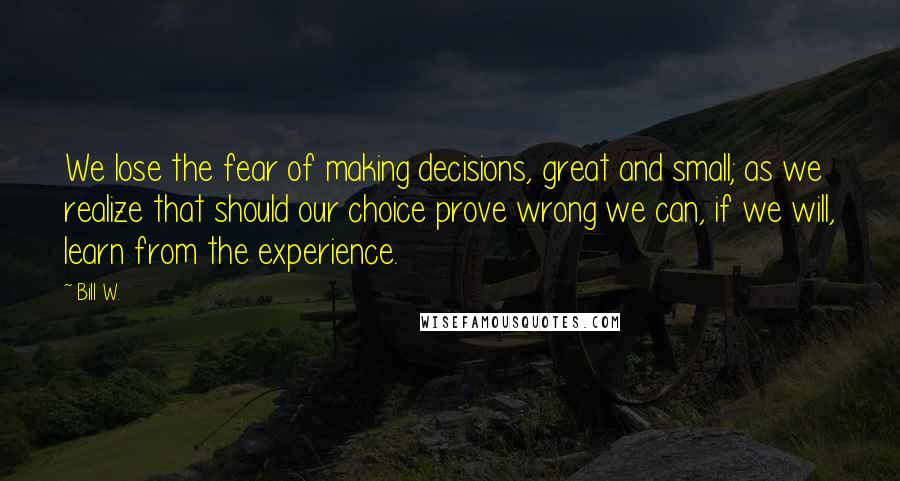 Bill W. Quotes: We lose the fear of making decisions, great and small; as we realize that should our choice prove wrong we can, if we will, learn from the experience.
