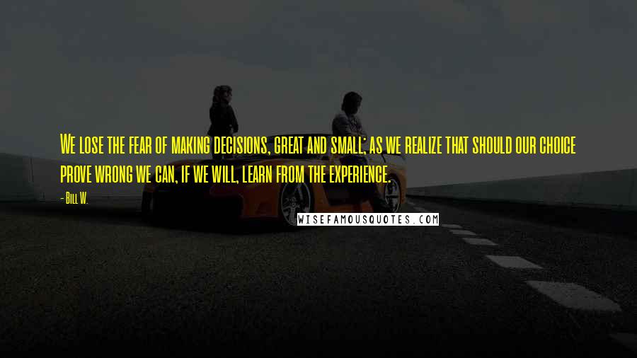 Bill W. Quotes: We lose the fear of making decisions, great and small; as we realize that should our choice prove wrong we can, if we will, learn from the experience.