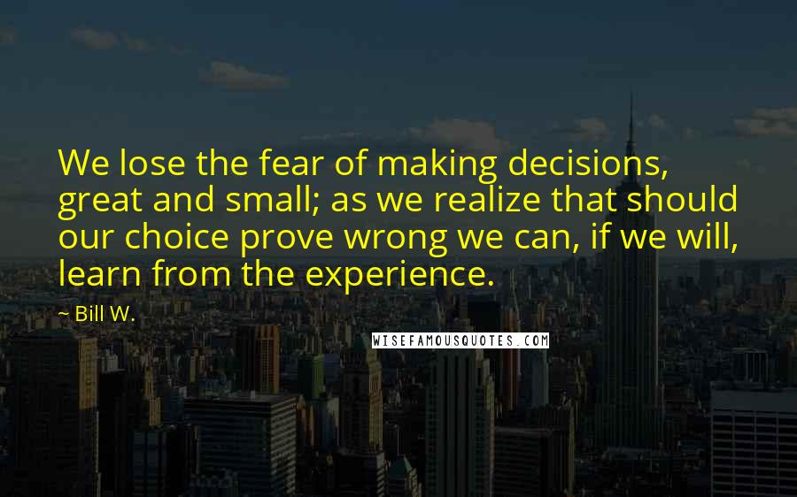 Bill W. Quotes: We lose the fear of making decisions, great and small; as we realize that should our choice prove wrong we can, if we will, learn from the experience.