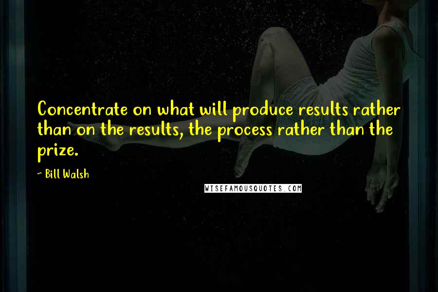 Bill Walsh Quotes: Concentrate on what will produce results rather than on the results, the process rather than the prize.