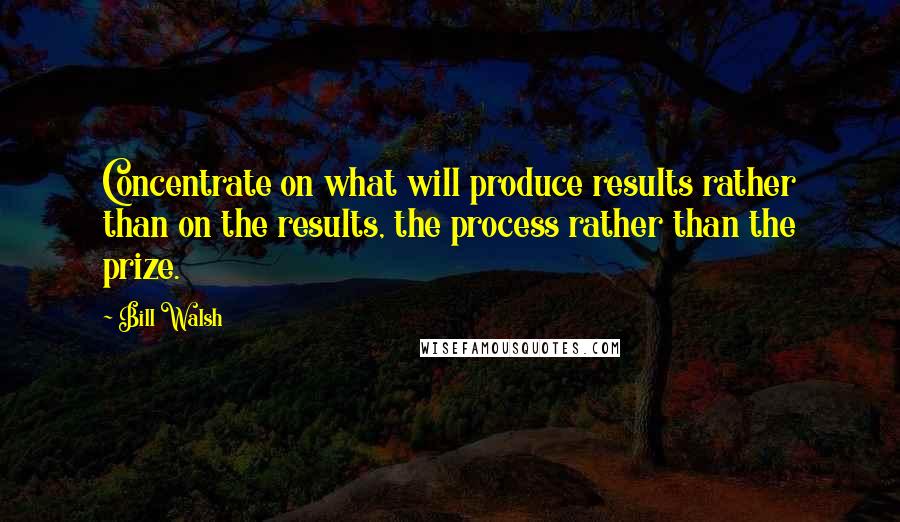 Bill Walsh Quotes: Concentrate on what will produce results rather than on the results, the process rather than the prize.