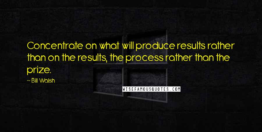 Bill Walsh Quotes: Concentrate on what will produce results rather than on the results, the process rather than the prize.