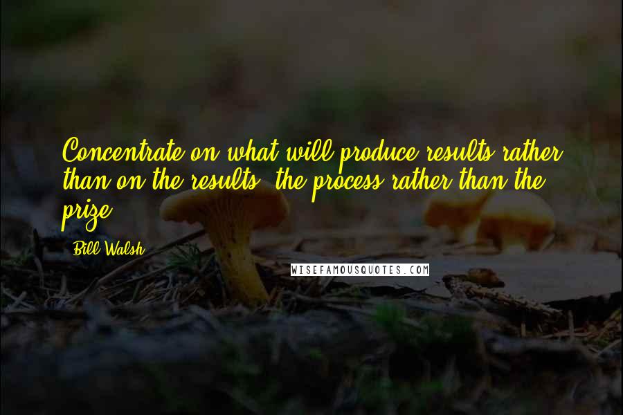 Bill Walsh Quotes: Concentrate on what will produce results rather than on the results, the process rather than the prize.