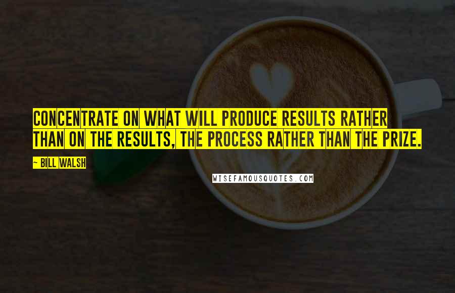 Bill Walsh Quotes: Concentrate on what will produce results rather than on the results, the process rather than the prize.