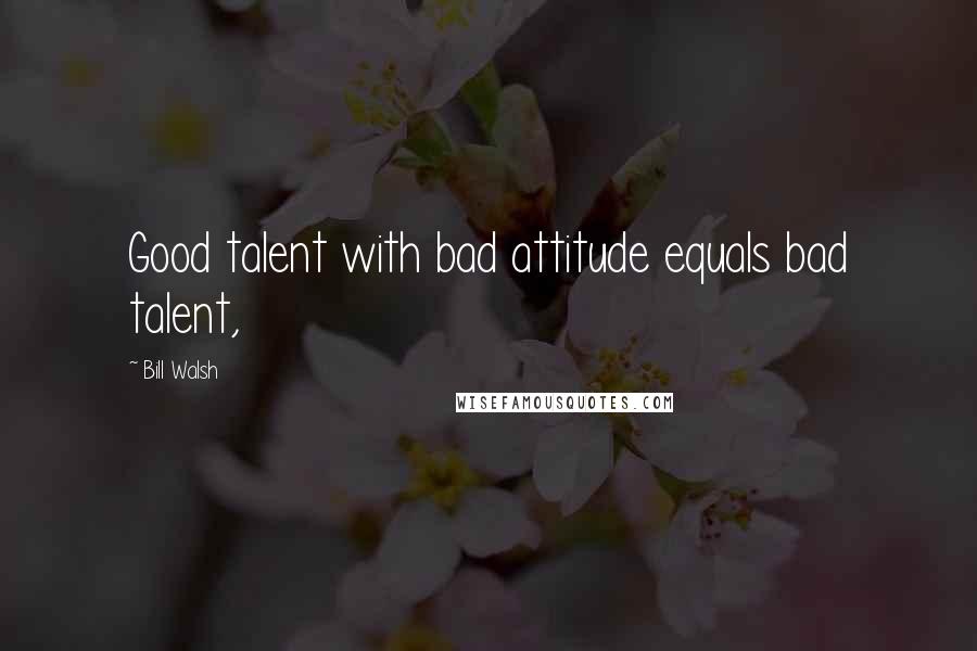 Bill Walsh Quotes: Good talent with bad attitude equals bad talent,