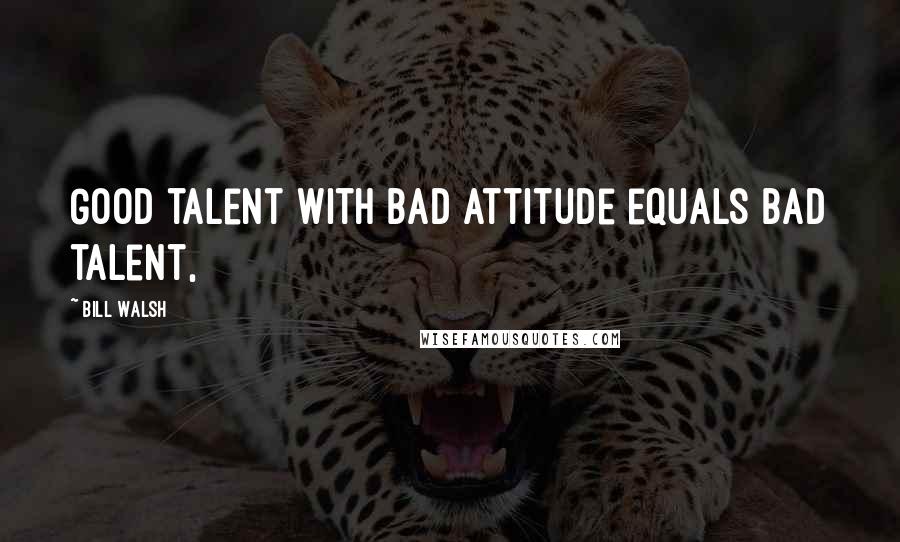 Bill Walsh Quotes: Good talent with bad attitude equals bad talent,