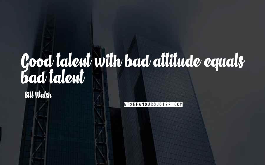 Bill Walsh Quotes: Good talent with bad attitude equals bad talent,