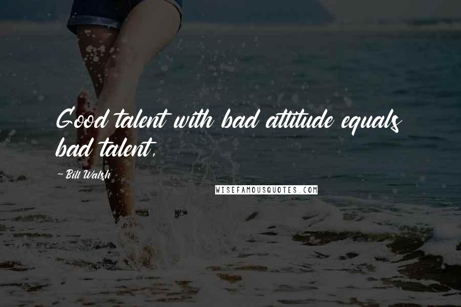 Bill Walsh Quotes: Good talent with bad attitude equals bad talent,