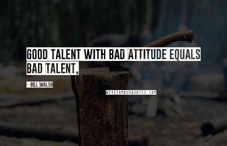 Bill Walsh Quotes: Good talent with bad attitude equals bad talent,