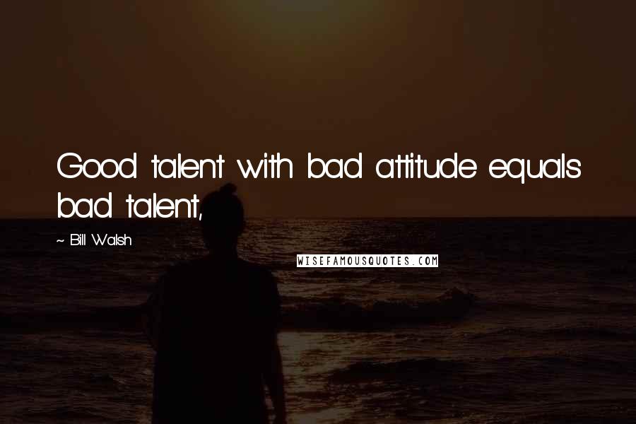 Bill Walsh Quotes: Good talent with bad attitude equals bad talent,