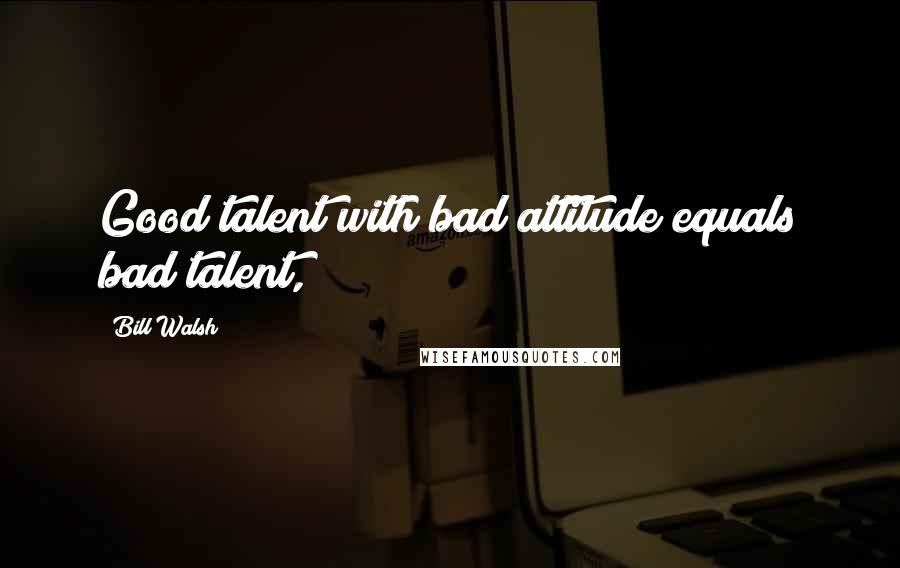 Bill Walsh Quotes: Good talent with bad attitude equals bad talent,