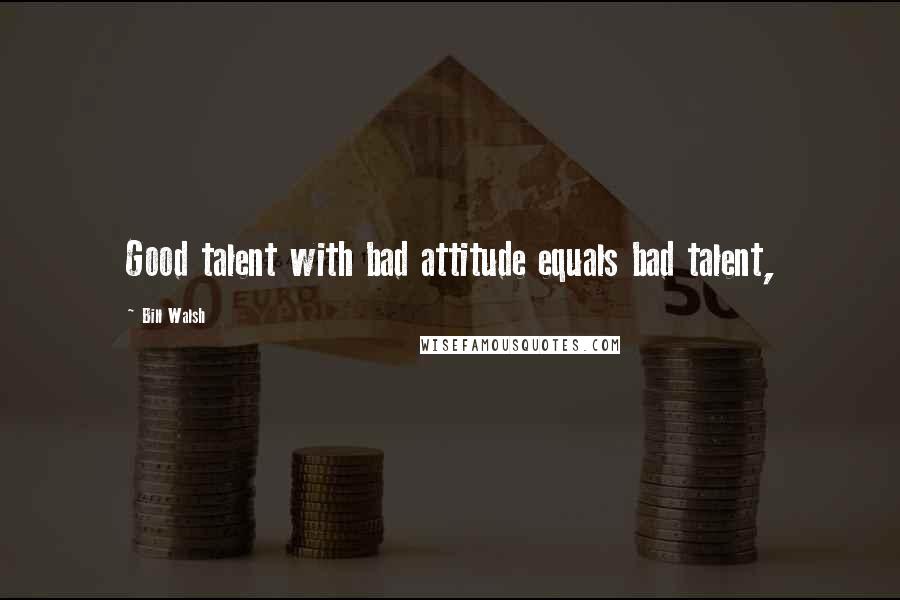 Bill Walsh Quotes: Good talent with bad attitude equals bad talent,