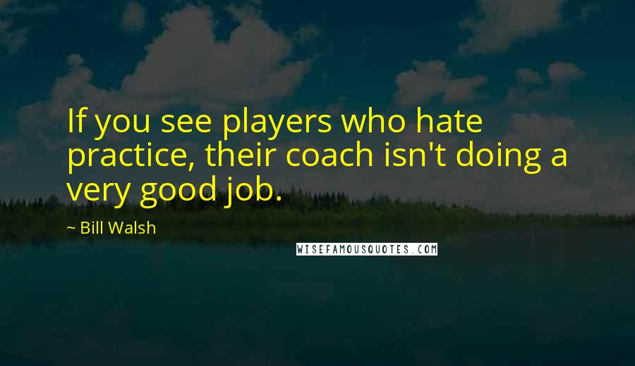 Bill Walsh Quotes: If you see players who hate practice, their coach isn't doing a very good job.