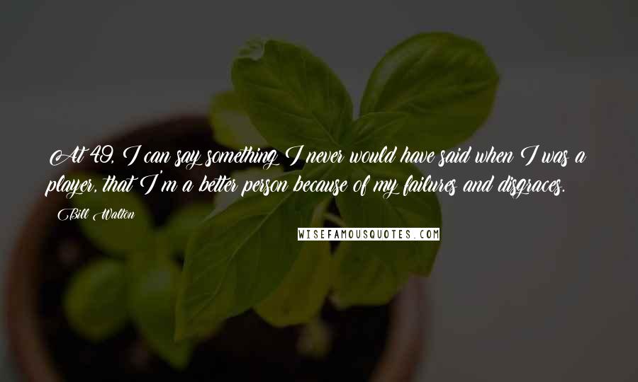 Bill Walton Quotes: At 49, I can say something I never would have said when I was a player, that I'm a better person because of my failures and disgraces.