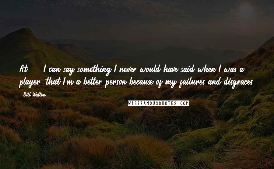 Bill Walton Quotes: At 49, I can say something I never would have said when I was a player, that I'm a better person because of my failures and disgraces.