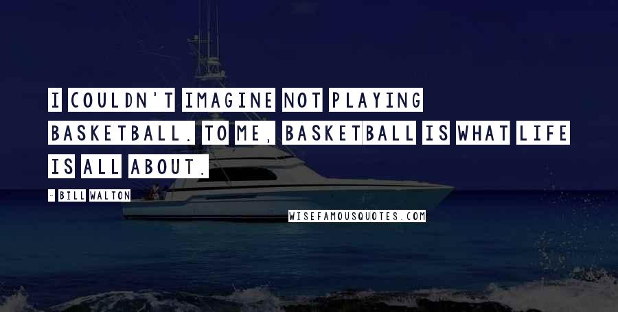 Bill Walton Quotes: I couldn't imagine not playing basketball. To me, basketball is what life is all about.