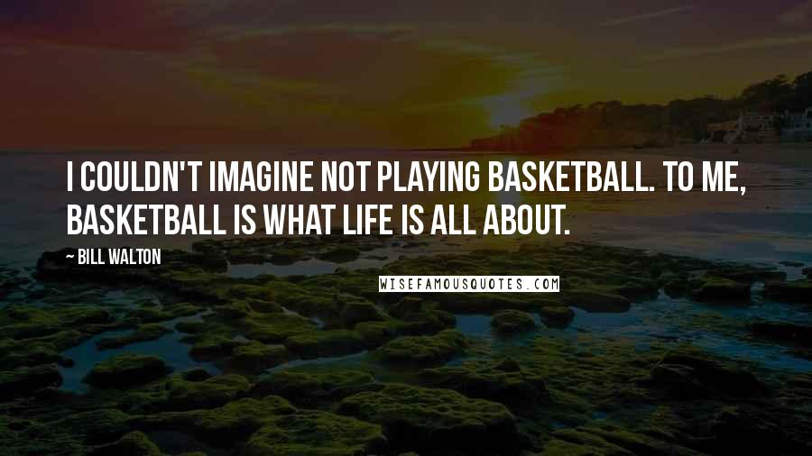 Bill Walton Quotes: I couldn't imagine not playing basketball. To me, basketball is what life is all about.