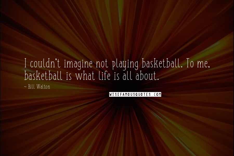 Bill Walton Quotes: I couldn't imagine not playing basketball. To me, basketball is what life is all about.