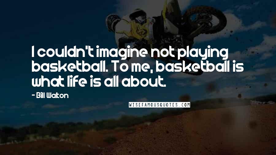 Bill Walton Quotes: I couldn't imagine not playing basketball. To me, basketball is what life is all about.