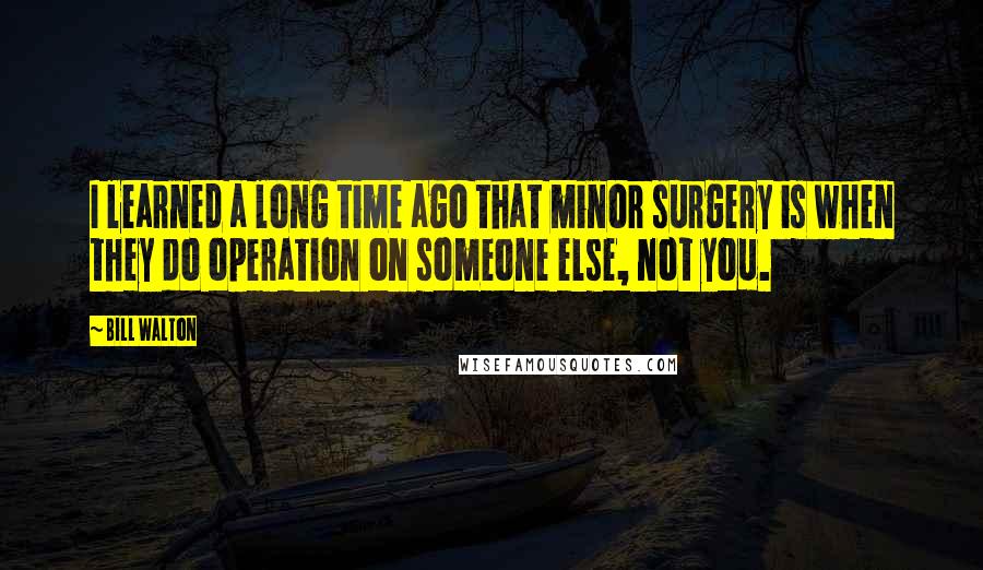 Bill Walton Quotes: I learned a long time ago that minor surgery is when they do operation on someone else, not you.