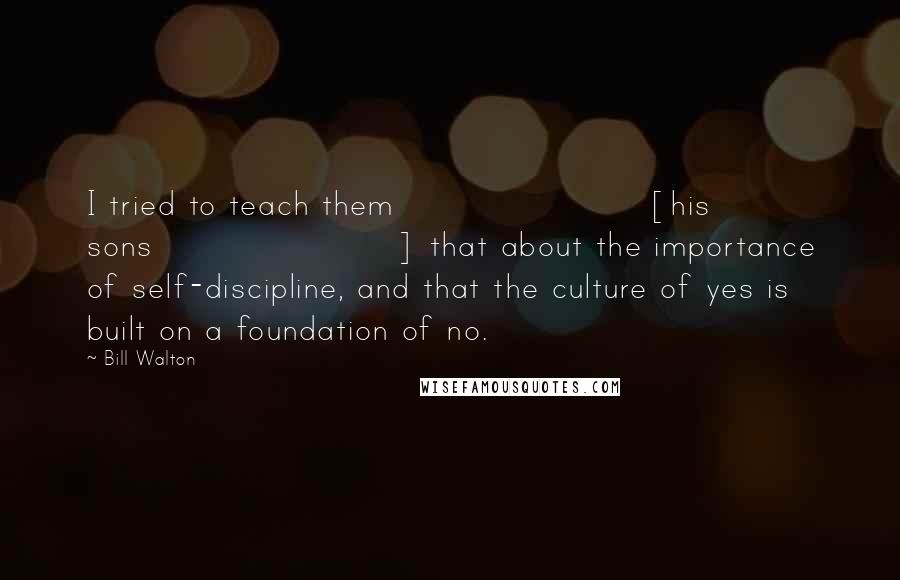 Bill Walton Quotes: I tried to teach them [his sons] that about the importance of self-discipline, and that the culture of yes is built on a foundation of no.