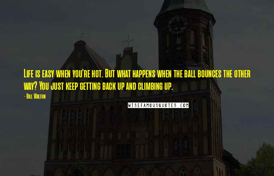 Bill Walton Quotes: Life is easy when you're hot. But what happens when the ball bounces the other way? You just keep getting back up and climbing up.