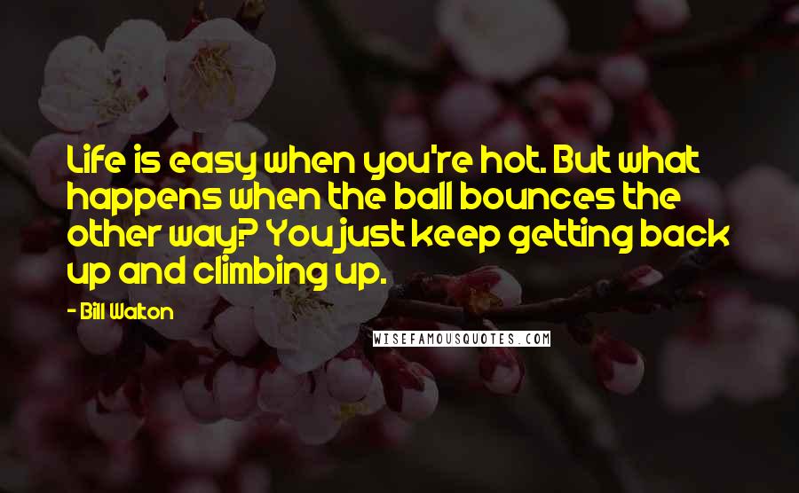 Bill Walton Quotes: Life is easy when you're hot. But what happens when the ball bounces the other way? You just keep getting back up and climbing up.