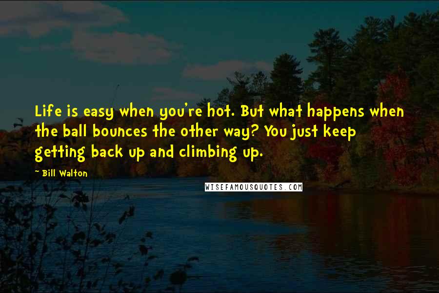 Bill Walton Quotes: Life is easy when you're hot. But what happens when the ball bounces the other way? You just keep getting back up and climbing up.