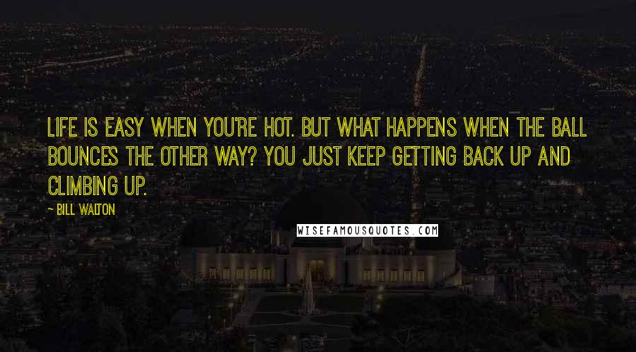 Bill Walton Quotes: Life is easy when you're hot. But what happens when the ball bounces the other way? You just keep getting back up and climbing up.