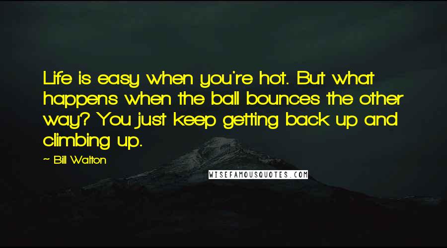 Bill Walton Quotes: Life is easy when you're hot. But what happens when the ball bounces the other way? You just keep getting back up and climbing up.