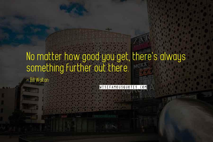 Bill Walton Quotes: No matter how good you get, there's always something further out there.