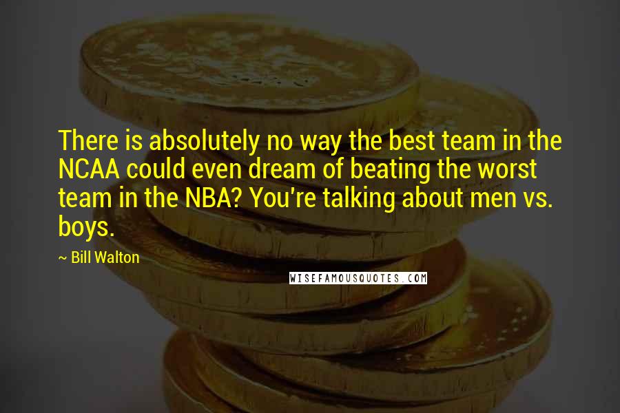 Bill Walton Quotes: There is absolutely no way the best team in the NCAA could even dream of beating the worst team in the NBA? You're talking about men vs. boys.