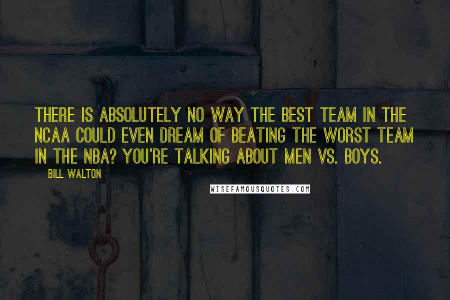 Bill Walton Quotes: There is absolutely no way the best team in the NCAA could even dream of beating the worst team in the NBA? You're talking about men vs. boys.