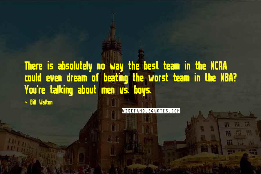 Bill Walton Quotes: There is absolutely no way the best team in the NCAA could even dream of beating the worst team in the NBA? You're talking about men vs. boys.