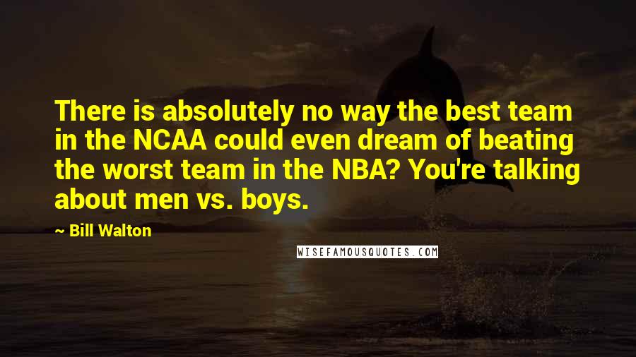 Bill Walton Quotes: There is absolutely no way the best team in the NCAA could even dream of beating the worst team in the NBA? You're talking about men vs. boys.