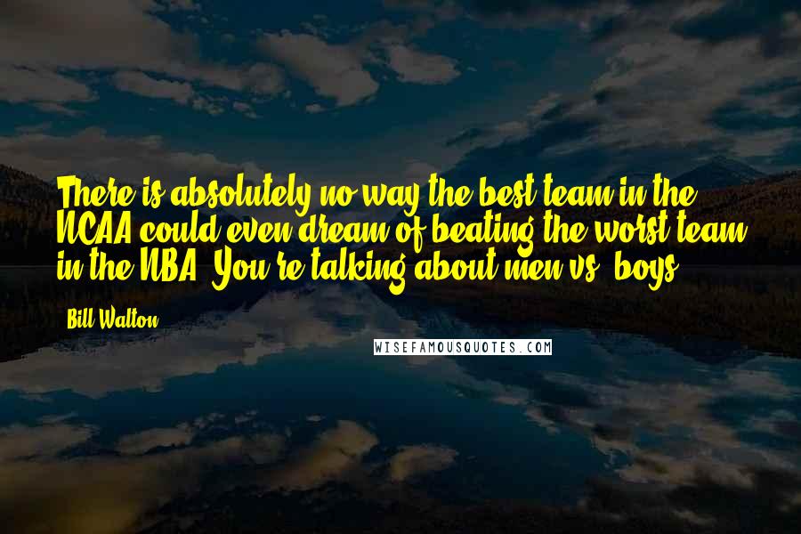 Bill Walton Quotes: There is absolutely no way the best team in the NCAA could even dream of beating the worst team in the NBA? You're talking about men vs. boys.