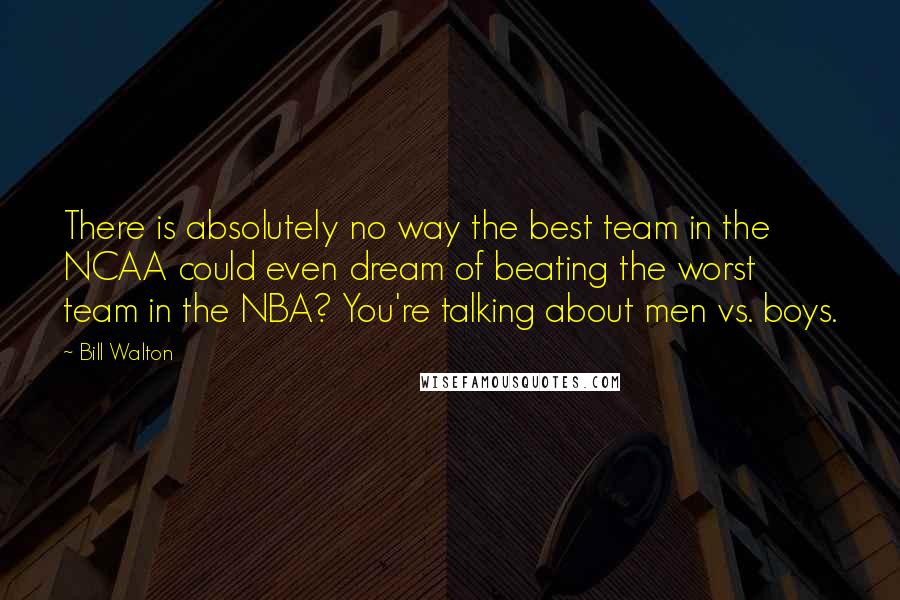 Bill Walton Quotes: There is absolutely no way the best team in the NCAA could even dream of beating the worst team in the NBA? You're talking about men vs. boys.